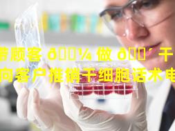 带顾客 🐼 做 🐴 干细胞好吗（向客户推销干细胞话术电销）